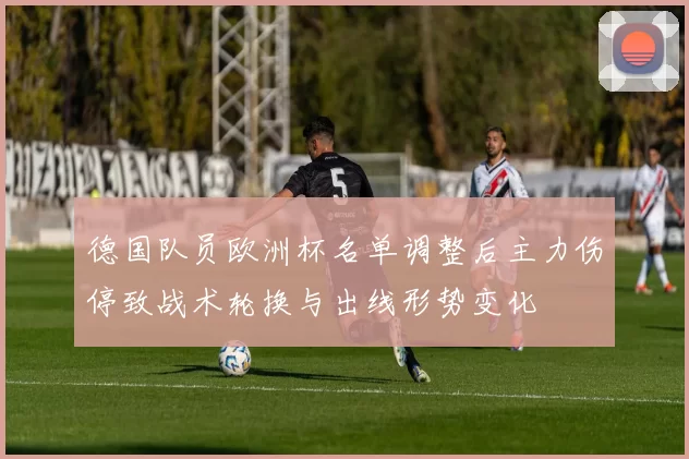 德国队员欧洲杯名单调整后主力伤停致战术轮换与出线形势变化