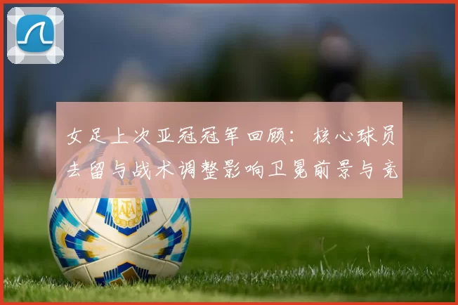 女足上次亚冠冠军回顾：核心球员去留与战术调整影响卫冕前景与竞争态势