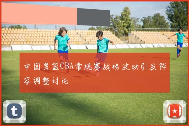 中国男篮CBA常规赛战绩波动引发阵容调整讨论