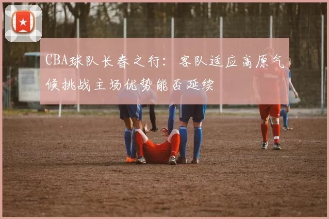 CBA球队长春之行：客队适应高原气候挑战主场优势能否延续