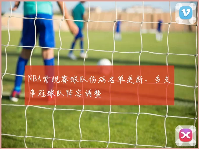 NBA常规赛球队伤病名单更新，多支争冠球队阵容调整