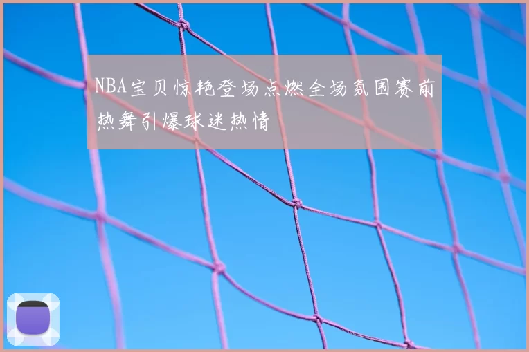 NBA宝贝惊艳登场点燃全场氛围赛前热舞引爆球迷热情