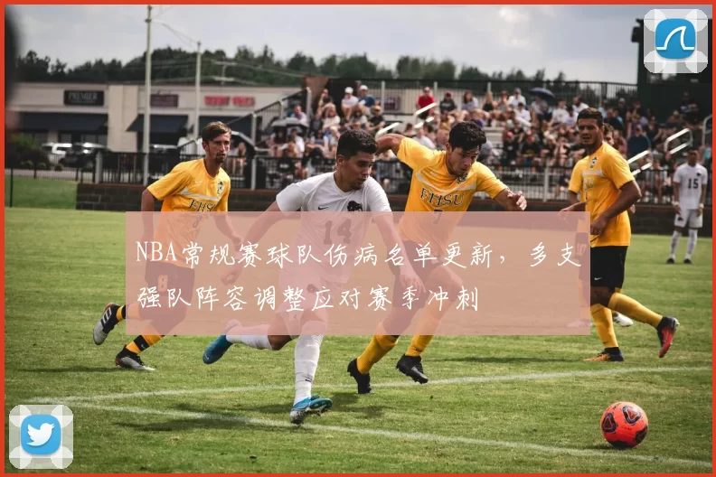 NBA常规赛球队伤病名单更新，多支强队阵容调整应对赛季冲刺