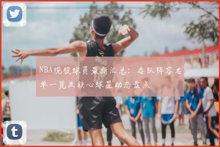 NBA现役球员最新汇总:各队阵容名单一览及核心球星动态盘点