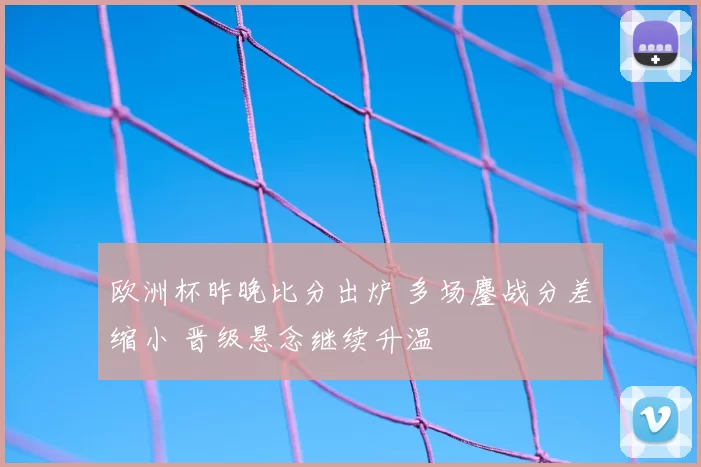 欧洲杯昨晚比分出炉 多场鏖战分差缩小 晋级悬念继续升温