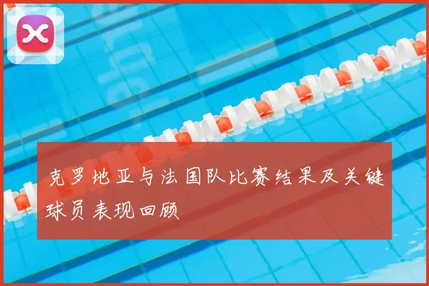 克罗地亚与法国队比赛结果及关键球员表现回顾