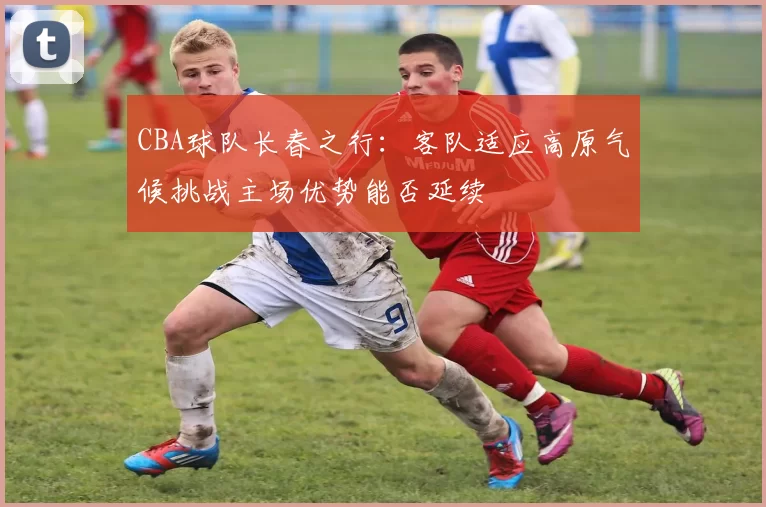 CBA球队长春之行：客队适应高原气候挑战主场优势能否延续