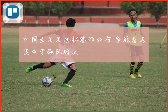 中国女足足协杯赛程公布 争冠看点集中于强队对决