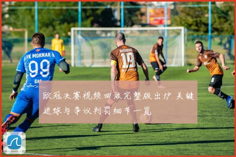 欧冠决赛视频回放完整版出炉 关键进球与争议判罚细节一览