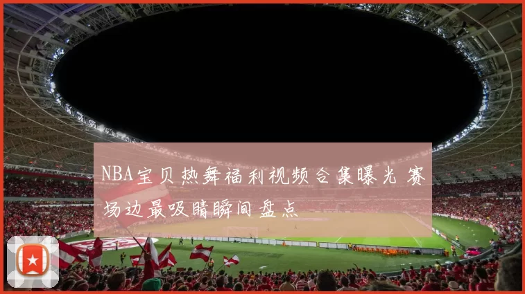 NBA宝贝热舞福利视频合集曝光 赛场边最吸睛瞬间盘点