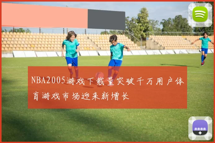 NBA2005游戏下载量突破千万用户体育游戏市场迎来新增长