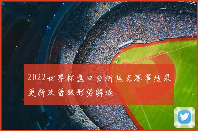 2022世界杯盘口分析焦点赛事结果更新及晋级形势解读