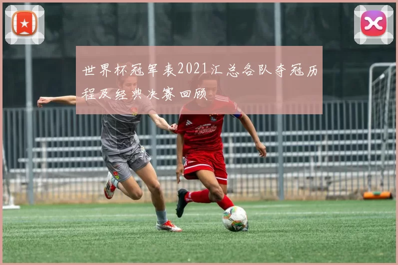 世界杯冠军表2021汇总各队夺冠历程及经典决赛回顾