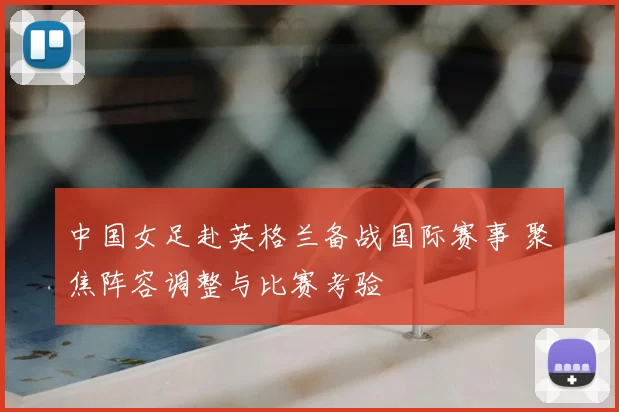 中国女足赴英格兰备战国际赛事 聚焦阵容调整与比赛考验