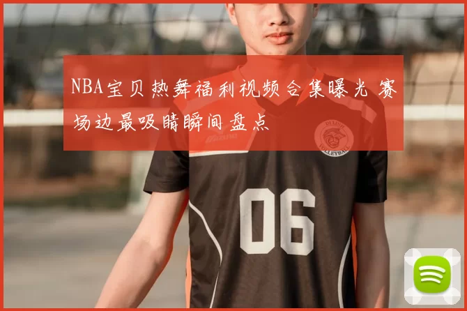 NBA宝贝热舞福利视频合集曝光 赛场边最吸睛瞬间盘点