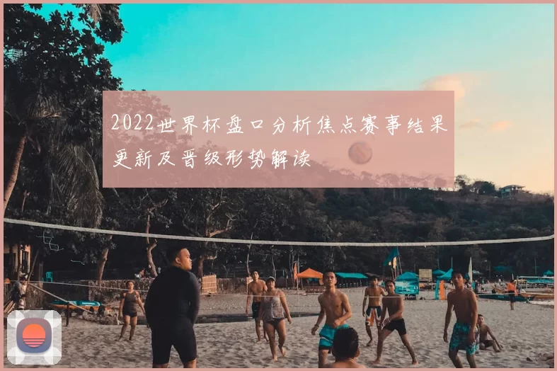 2022世界杯盘口分析焦点赛事结果更新及晋级形势解读