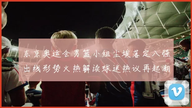 东京奥运会男篮小组尘埃落定八强出线形势火热解读球迷热议再起潮