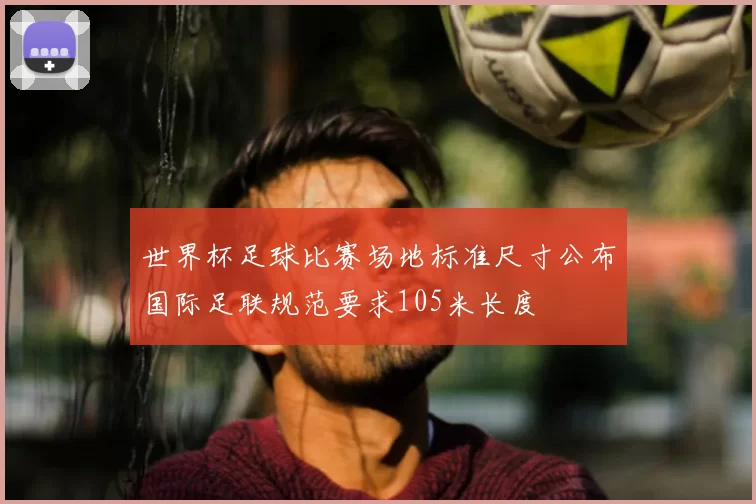 世界杯足球比赛场地标准尺寸公布国际足联规范要求105米长度