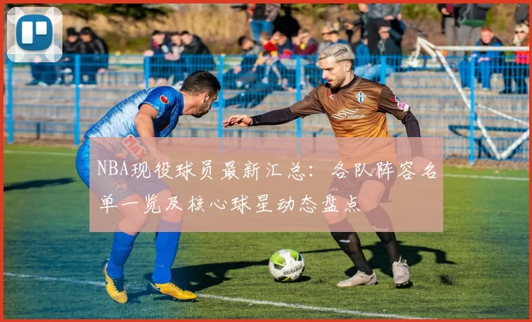 NBA现役球员最新汇总:各队阵容名单一览及核心球星动态盘点
