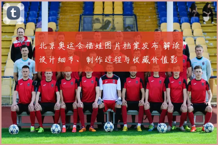 北京奥运会福娃图片档案发布 解读设计细节、制作过程与收藏价值影响