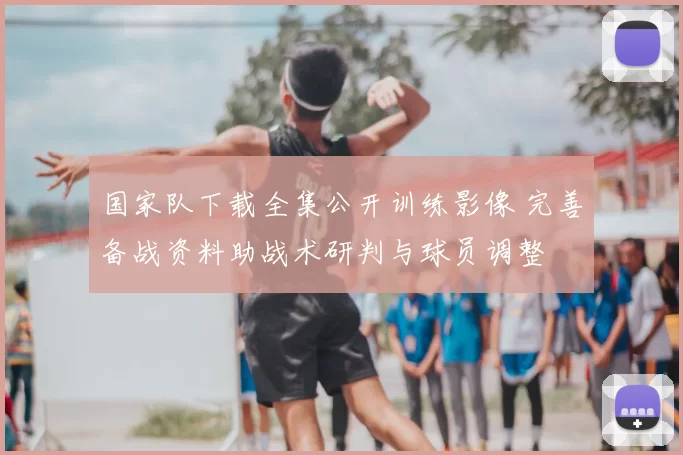 国家队下载全集公开训练影像 完善备战资料助战术研判与球员调整