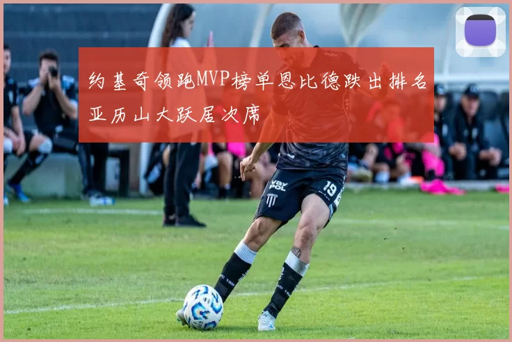 约基奇领跑MVP榜单恩比德跌出排名亚历山大跃居次席