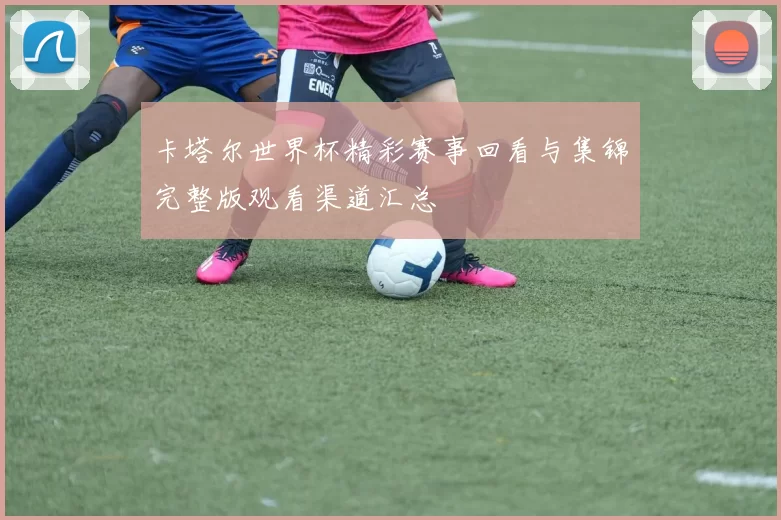 卡塔尔世界杯精彩赛事回看与集锦完整版观看渠道汇总