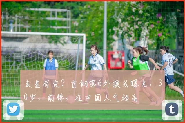 麦基有变？首钢第6外援或曝光，30岁，前锋，在中国人气超高