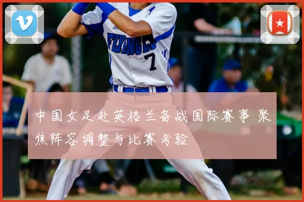 中国女足赴英格兰备战国际赛事 聚焦阵容调整与比赛考验