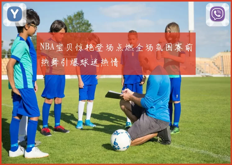 NBA宝贝惊艳登场点燃全场氛围赛前热舞引爆球迷热情