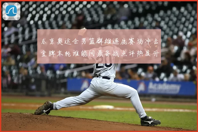 东京奥运会男篮群雄逐鹿赛场冲击金牌末轮谁能问鼎备战点评热度升温