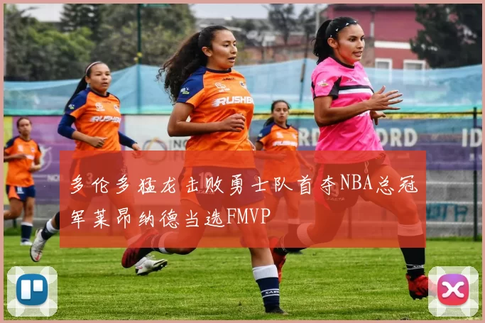多伦多猛龙击败勇士队首夺NBA总冠军莱昂纳德当选FMVP