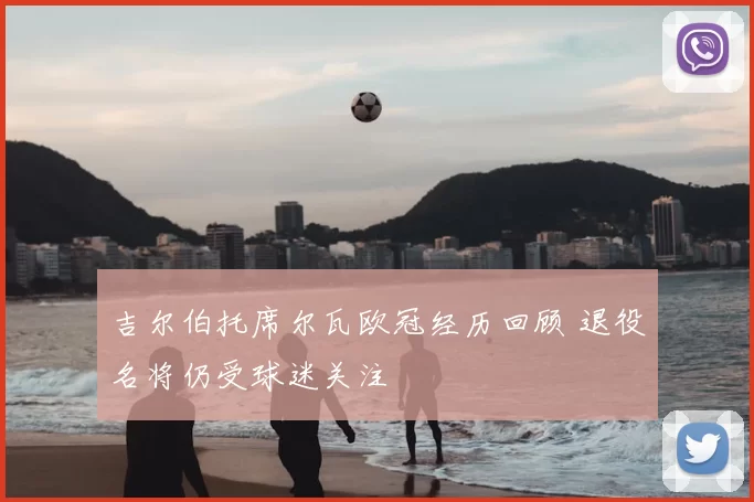 吉尔伯托席尔瓦欧冠经历回顾 退役名将仍受球迷关注