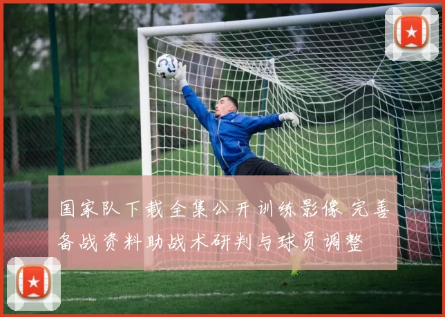 国家队下载全集公开训练影像 完善备战资料助战术研判与球员调整
