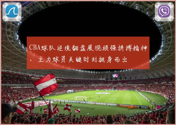 CBA球队逆境翻盘展现顽强拼搏精神,主力球员关键时刻挺身而出