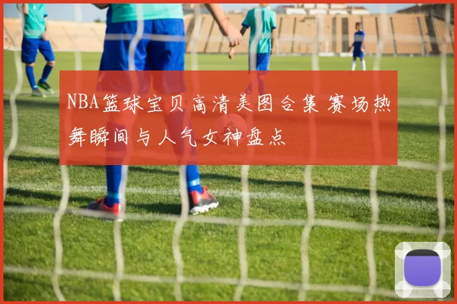 NBA篮球宝贝高清美图合集 赛场热舞瞬间与人气女神盘点