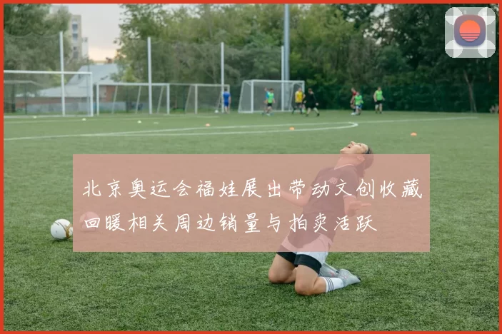 北京奥运会福娃展出带动文创收藏回暖相关周边销量与拍卖活跃