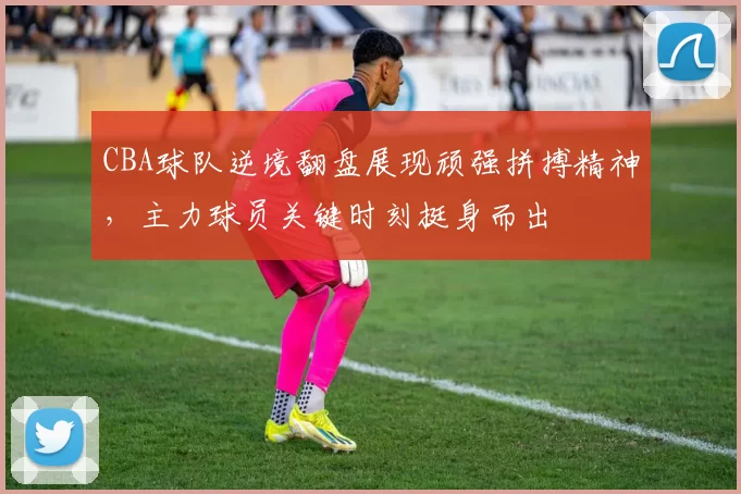 CBA球队逆境翻盘展现顽强拼搏精神,主力球员关键时刻挺身而出