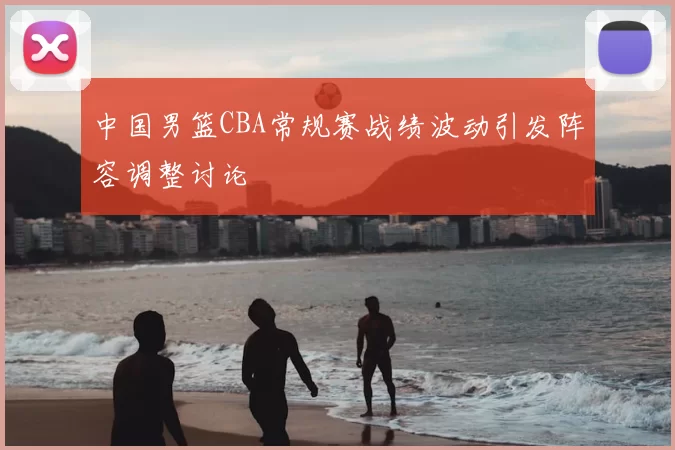中国男篮CBA常规赛战绩波动引发阵容调整讨论