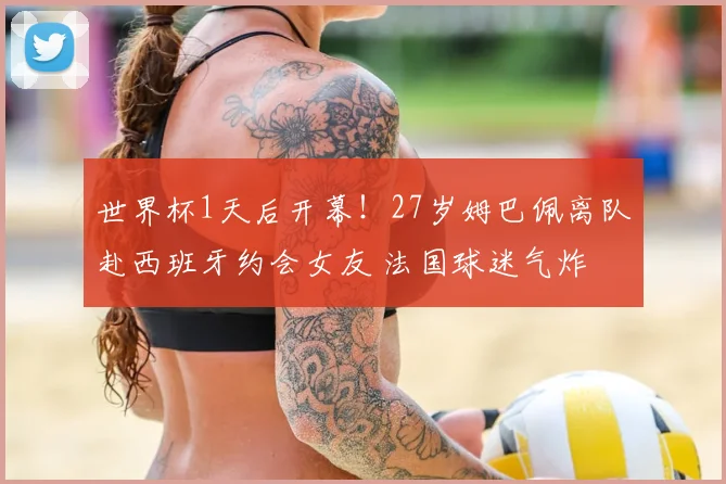世界杯1天后开幕!27岁姆巴佩离队赴西班牙约会女友 法国球迷气炸