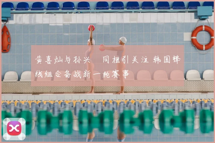 黄喜灿与孙兴慜同框引关注 韩国锋线组合备战新一轮赛事