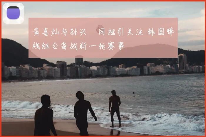 黄喜灿与孙兴慜同框引关注 韩国锋线组合备战新一轮赛事